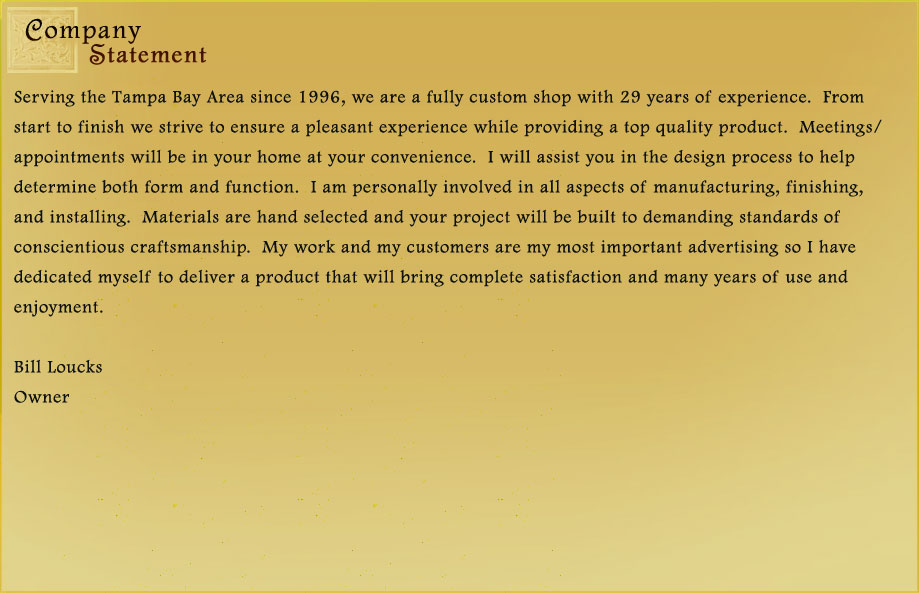 Serving the Tampa Bay Area since 1996, we are a fully custom shop with 29 years of experience.  From start to finish we strive to ensure a pleasant experience while providing a top quality product.  Meetings/appointments will be in your home at your convenience.  I will assist you in the design process to help determine both form and function.  I am personally involved in all aspects of manufacturing, finishing, and installing.  Materials are hand selected and your project will be built to demanding standards of conscientious craftsmanship.  My work and my customers are my advertising so I have dedicated myself to deliver a product that will bring complete satisfaction and many years of use and enjoyment.